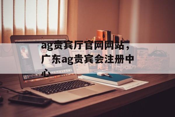 ag贵宾厅官网网站，广东ag贵宾会注册中心