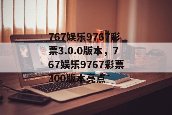 767娱乐9767彩票3.0.0版本，767娱乐9767彩票300版本亮点