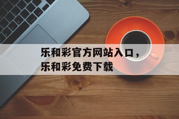 乐和彩官方网站入口，乐和彩免费下载