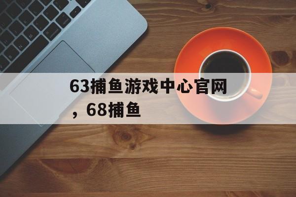 63捕鱼游戏中心官网，68捕鱼