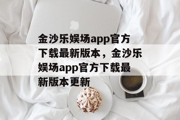 金沙乐娱场app官方下载最新版本，金沙乐娱场app官方下载最新版本更新