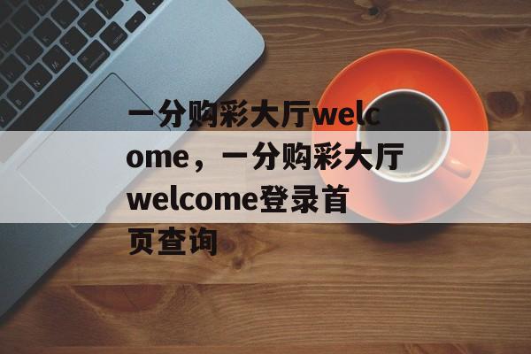 一分购彩大厅welcome，一分购彩大厅welcome登录首页查询