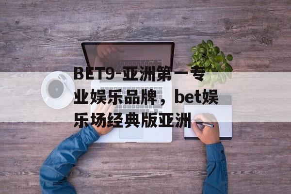 BET9-亚洲第一专业娱乐品牌，bet娱乐场经典版亚洲